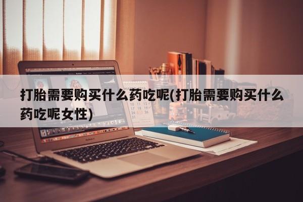 网上卖打胎药的微信号打胎需要购买什么药吃呢(打胎需要购买什么药吃呢女性)