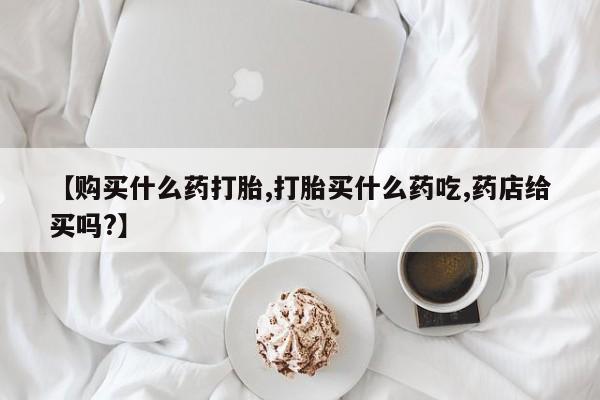网上卖打胎药的微信号【购买什么药打胎,打胎买什么药吃,药店给买吗?】