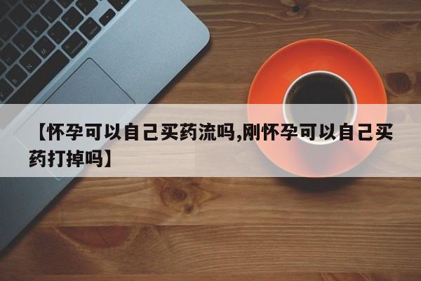 网上卖打胎药的微信号【怀孕可以自己买药流吗,刚怀孕可以自己买药打掉吗】